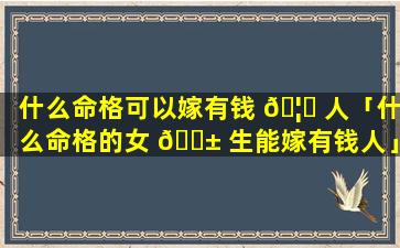 什么命格可以嫁有钱 🦈 人「什么命格的女 🐱 生能嫁有钱人」